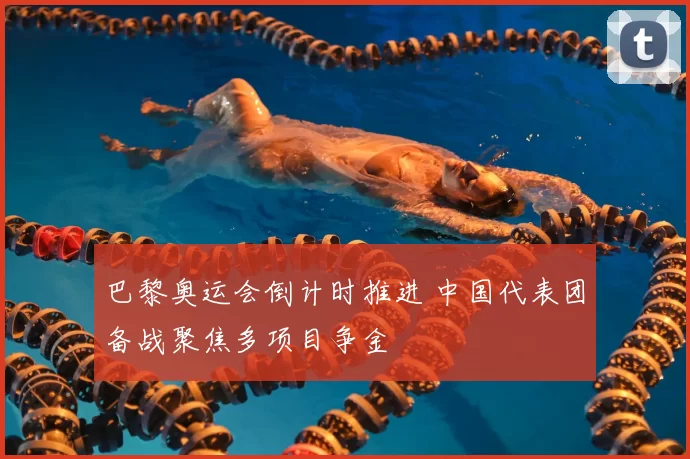 巴黎奥运会倒计时推进 中国代表团备战聚焦多项目争金