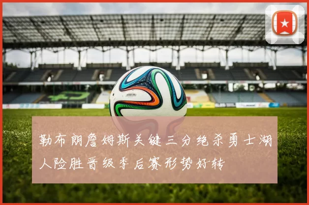 勒布朗詹姆斯关键三分绝杀勇士湖人险胜晋级季后赛形势好转