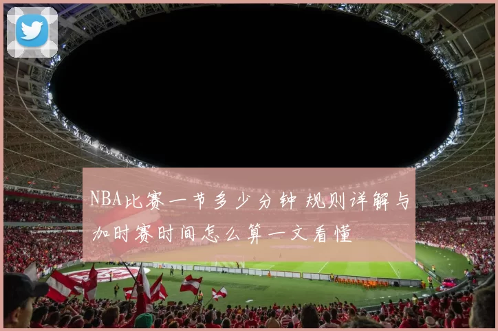 NBA比赛一节多少分钟 规则详解与加时赛时间怎么算一文看懂