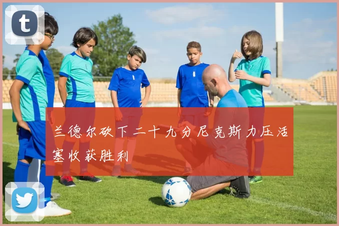 兰德尔砍下二十九分尼克斯力压活塞收获胜利