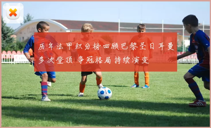 历年法甲积分榜回顾巴黎圣日耳曼多次登顶 争冠格局持续演变