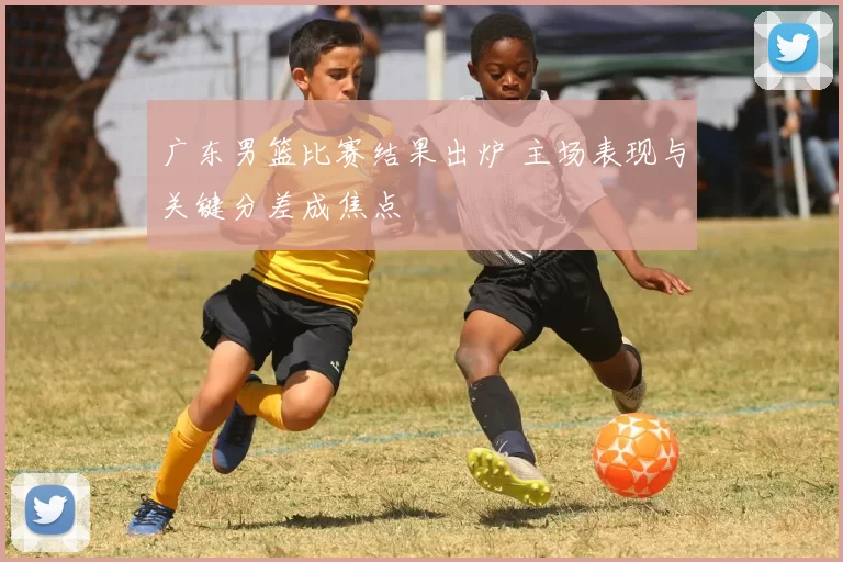 广东男篮比赛结果出炉 主场表现与关键分差成焦点