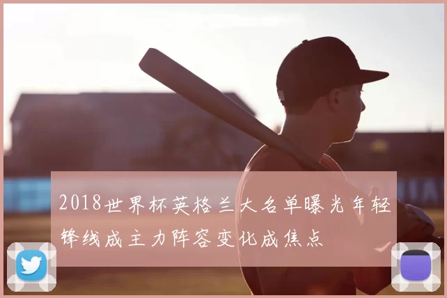 2018世界杯英格兰大名单曝光年轻锋线成主力阵容变化成焦点