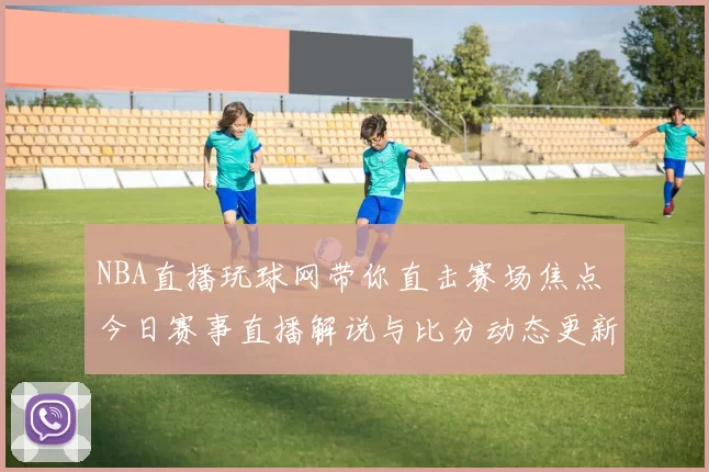 NBA直播玩球网带你直击赛场焦点 今日赛事直播解说与比分动态更新