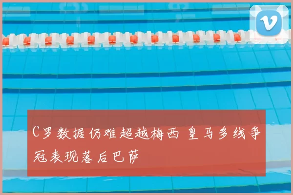 C罗数据仍难超越梅西 皇马多线争冠表现落后巴萨