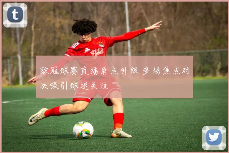 欧冠球赛直播看点升级 多场焦点对决吸引球迷关注