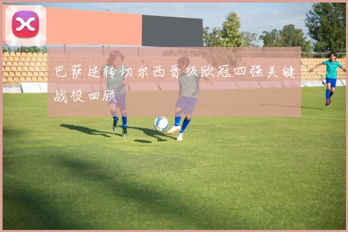 巴萨逆转切尔西晋级欧冠四强关键战役回顾