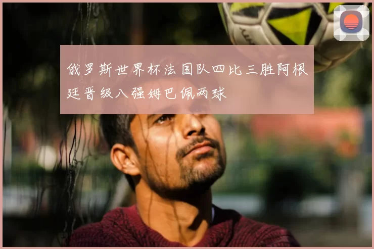 俄罗斯世界杯法国队四比三胜阿根廷晋级八强姆巴佩两球