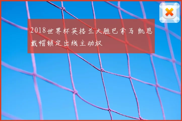 2018世界杯英格兰大胜巴拿马 凯恩戴帽锁定出线主动权