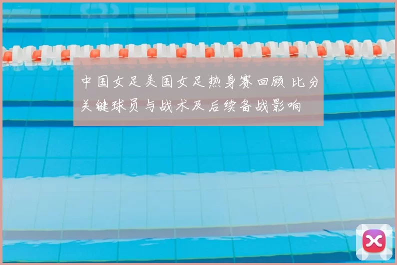 中国女足美国女足热身赛回顾 比分关键球员与战术及后续备战影响