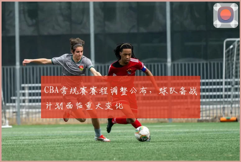 CBA常规赛赛程调整公布，球队备战计划面临重大变化