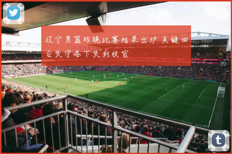 辽宁男篮昨晚比赛结果出炉 关键回合失守吞下失利收官